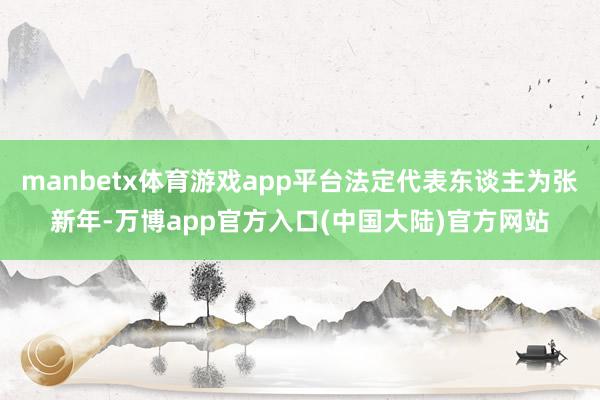 manbetx体育游戏app平台法定代表东谈主为张新年-万博app官方入口(中国大陆)官方网站