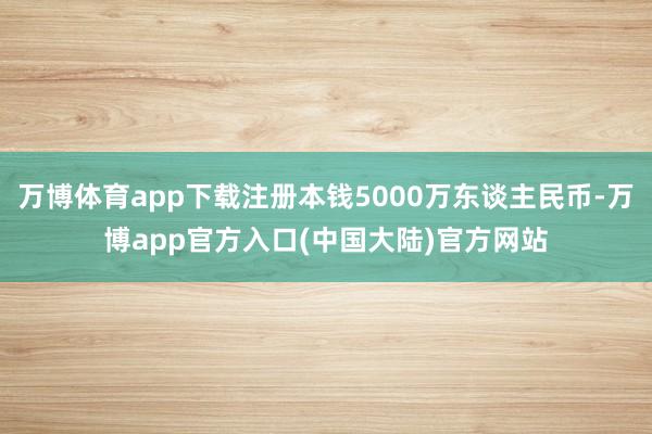 万博体育app下载注册本钱5000万东谈主民币-万博app官方入口(中国大陆)官方网站