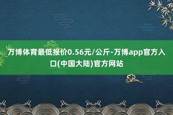 万博体育最低报价0.56元/公斤-万博app官方入口(中国大陆)官方网站