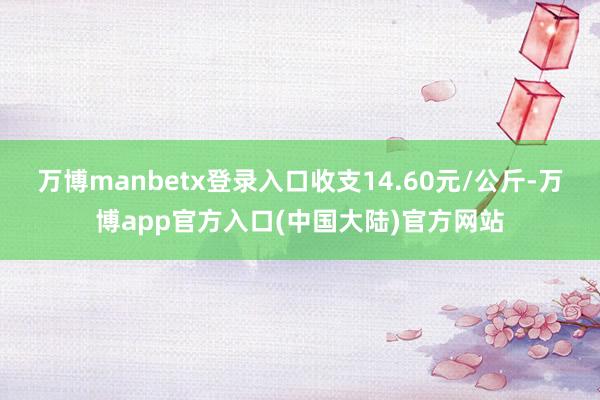 万博manbetx登录入口收支14.60元/公斤-万博app官方入口(中国大陆)官方网站