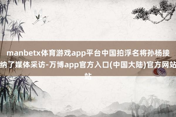 manbetx体育游戏app平台中国拍浮名将孙杨接纳了媒体采访-万博app官方入口(中国大陆)官方网站