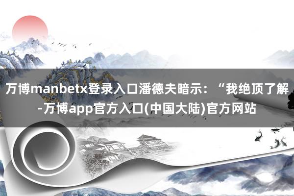 万博manbetx登录入口潘德夫暗示：“我绝顶了解-万博app官方入口(中国大陆)官方网站