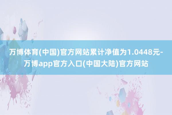 万博体育(中国)官方网站累计净值为1.0448元-万博app官方入口(中国大陆)官方网站