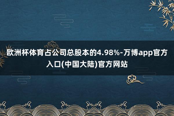 欧洲杯体育占公司总股本的4.98%-万博app官方入口(中国大陆)官方网站