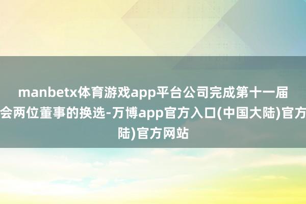 manbetx体育游戏app平台公司完成第十一届董事会两位董事的换选-万博app官方入口(中国大陆)官方网站