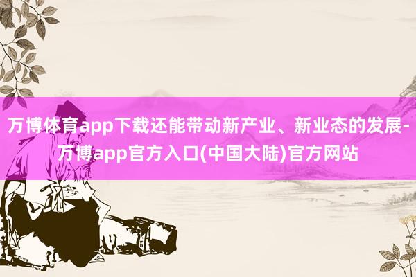 万博体育app下载还能带动新产业、新业态的发展-万博app官方入口(中国大陆)官方网站
