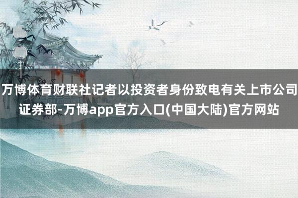 万博体育财联社记者以投资者身份致电有关上市公司证券部-万博app官方入口(中国大陆)官方网站