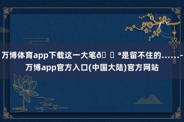 万博体育app下载这一大笔💰是留不住的……-万博app官方入口(中国大陆)官方网站