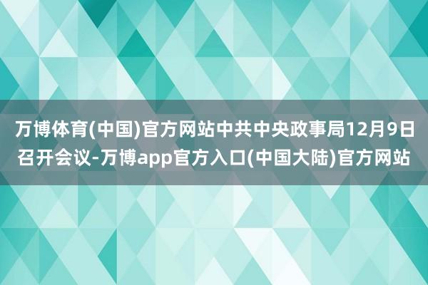 万博体育(中国)官方网站中共中央政事局12月9日召开会议-万博app官方入口(中国大陆)官方网站