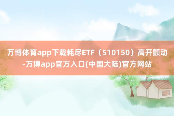 万博体育app下载耗尽ETF（510150）高开颤动-万博app官方入口(中国大陆)官方网站