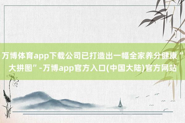 万博体育app下载公司已打造出一幅全家养分健康“大拼图”-万博app官方入口(中国大陆)官方网站