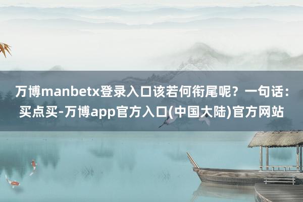 万博manbetx登录入口该若何衔尾呢？一句话：买点买-万博app官方入口(中国大陆)官方网站