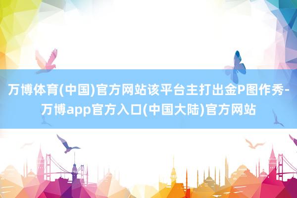 万博体育(中国)官方网站该平台主打出金P图作秀-万博app官方入口(中国大陆)官方网站