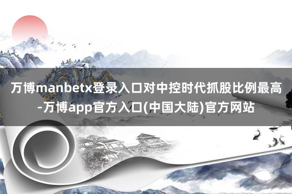万博manbetx登录入口对中控时代抓股比例最高-万博app官方入口(中国大陆)官方网站