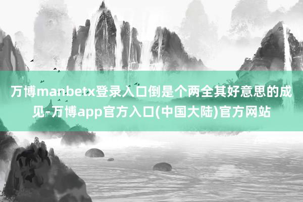 万博manbetx登录入口倒是个两全其好意思的成见-万博app官方入口(中国大陆)官方网站