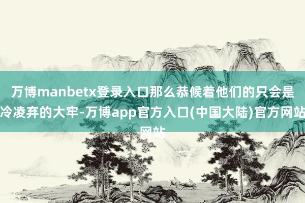 万博manbetx登录入口那么恭候着他们的只会是冷凌弃的大牢-万博app官方入口(中国大陆)官方网站