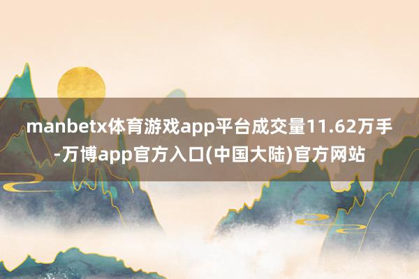 manbetx体育游戏app平台成交量11.62万手-万博app官方入口(中国大陆)官方网站