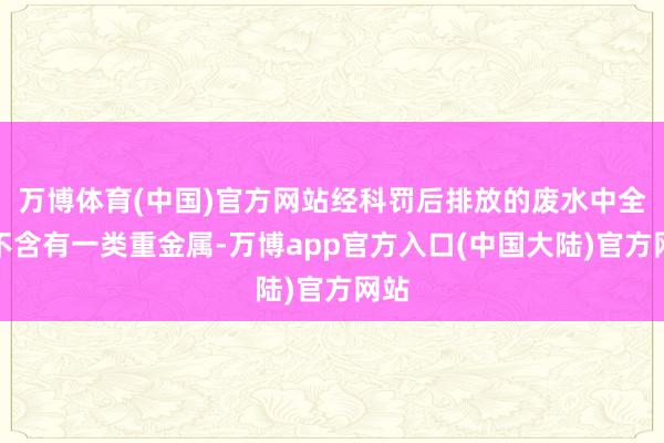 万博体育(中国)官方网站经科罚后排放的废水中全齐不含有一类重金属-万博app官方入口(中国大陆)官方网站