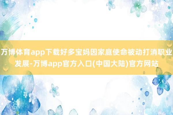 万博体育app下载好多宝妈因家庭使命被动打消职业发展-万博app官方入口(中国大陆)官方网站