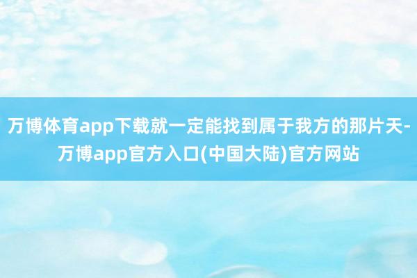 万博体育app下载就一定能找到属于我方的那片天-万博app官方入口(中国大陆)官方网站