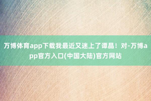 万博体育app下载我最近又迷上了谭晶！对-万博app官方入口(中国大陆)官方网站