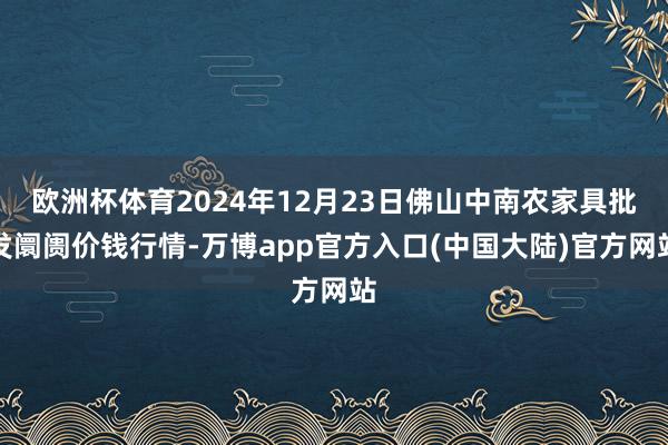 欧洲杯体育2024年12月23日佛山中南农家具批发阛阓价钱行情-万博app官方入口(中国大陆)官方网站