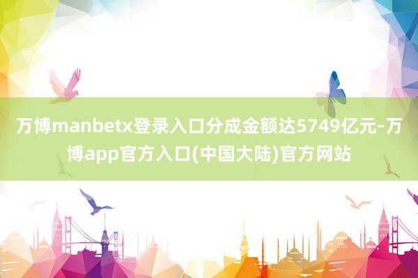 万博manbetx登录入口分成金额达5749亿元-万博app官方入口(中国大陆)官方网站