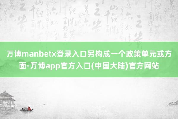 万博manbetx登录入口另构成一个政策单元或方面-万博app官方入口(中国大陆)官方网站