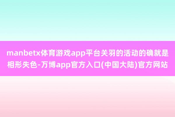 manbetx体育游戏app平台关羽的活动的确就是相形失色-万博app官方入口(中国大陆)官方网站