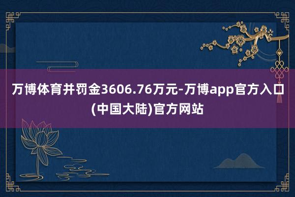 万博体育并罚金3606.76万元-万博app官方入口(中国大陆)官方网站