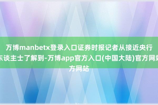 万博manbetx登录入口证券时报记者从接近央行东谈主士了解到-万博app官方入口(中国大陆)官方网站