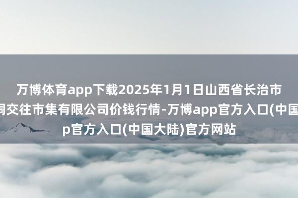万博体育app下载2025年1月1日山西省长治市紫坊农居品空洞交往市集有限公司价钱行情-万博app官方入口(中国大陆)官方网站