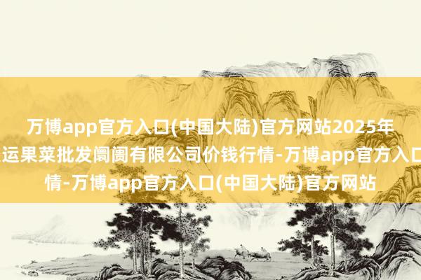 万博app官方入口(中国大陆)官方网站2025年1月1日山西省朔州大运果菜批发阛阓有限公司价钱行情-万博app官方入口(中国大陆)官方网站