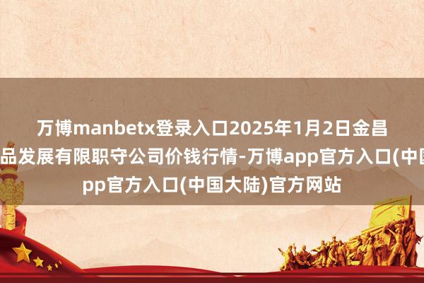 万博manbetx登录入口2025年1月2日金昌市金川自然农居品发展有限职守公司价钱行情-万博app官方入口(中国大陆)官方网站