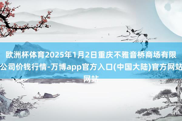 欧洲杯体育2025年1月2日重庆不雅音桥商场有限公司价钱行情-万博app官方入口(中国大陆)官方网站