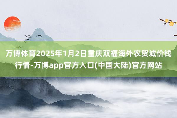 万博体育2025年1月2日重庆双福海外农贸城价钱行情-万博app官方入口(中国大陆)官方网站