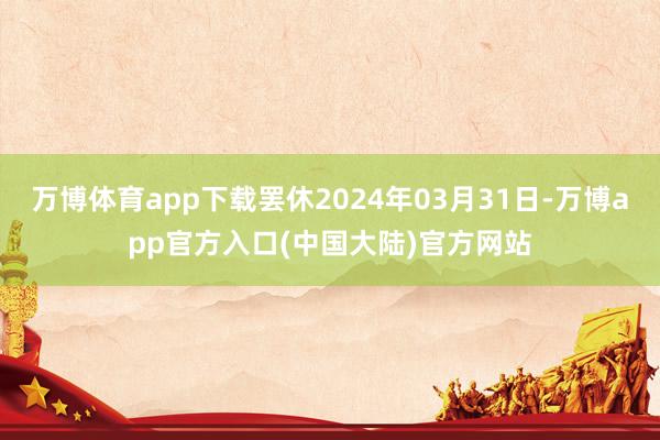 万博体育app下载罢休2024年03月31日-万博app官方入口(中国大陆)官方网站