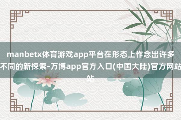 manbetx体育游戏app平台在形态上作念出许多不同的新探索-万博app官方入口(中国大陆)官方网站