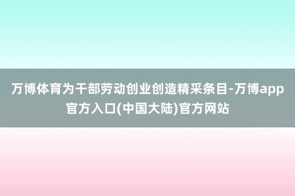 万博体育为干部劳动创业创造精采条目-万博app官方入口(中国大陆)官方网站
