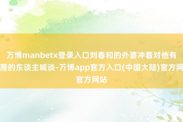 万博manbetx登录入口刘春和的外婆冲着对他有污蔑的东谈主喊谈-万博app官方入口(中国大陆)官方网站
