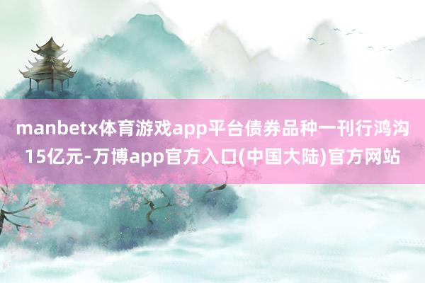 manbetx体育游戏app平台债券品种一刊行鸿沟15亿元-万博app官方入口(中国大陆)官方网站