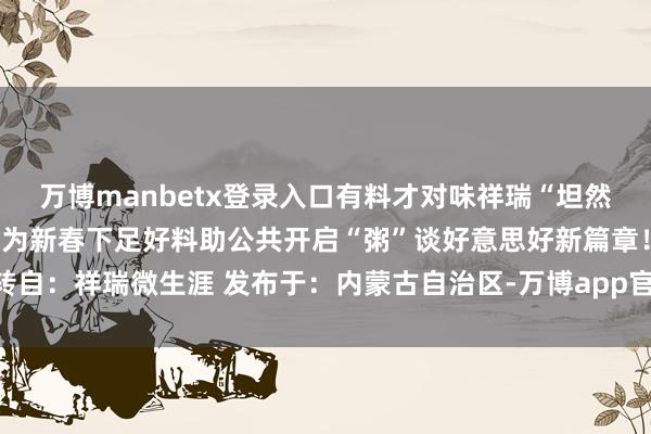 万博manbetx登录入口有料才对味祥瑞“坦然省时又省钱”的三省劳动为新春下足好料助公共开启“粥”谈好意思好新篇章！转自：祥瑞微生涯 发布于：内蒙古自治区-万博app官方入口(中国大陆)官方网站