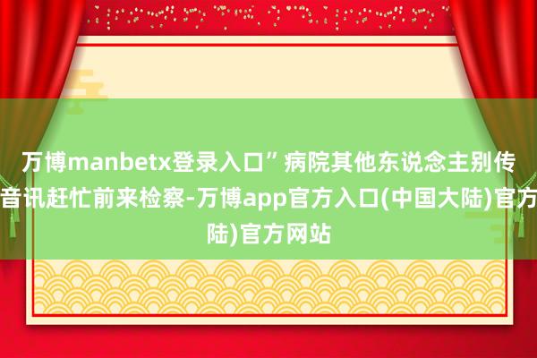 万博manbetx登录入口”病院其他东说念主别传这个音讯赶忙前来检察-万博app官方入口(中国大陆)官方网站