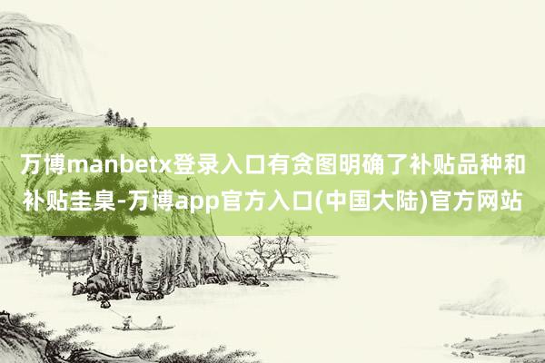 万博manbetx登录入口有贪图明确了补贴品种和补贴圭臬-万博app官方入口(中国大陆)官方网站