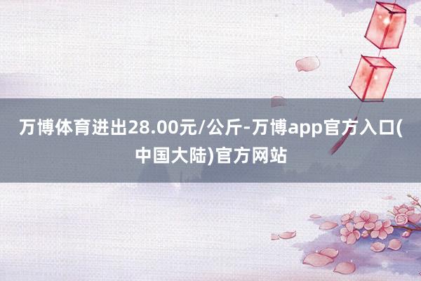 万博体育进出28.00元/公斤-万博app官方入口(中国大陆)官方网站