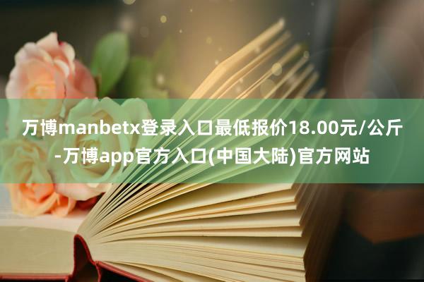 万博manbetx登录入口最低报价18.00元/公斤-万博app官方入口(中国大陆)官方网站