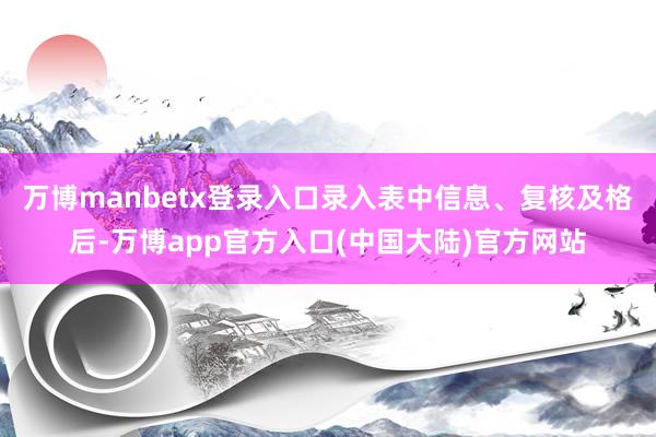 万博manbetx登录入口录入表中信息、复核及格后-万博app官方入口(中国大陆)官方网站