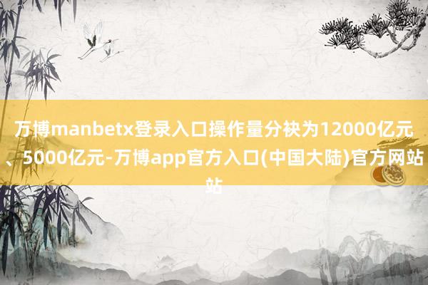 万博manbetx登录入口操作量分袂为12000亿元、5000亿元-万博app官方入口(中国大陆)官方网站