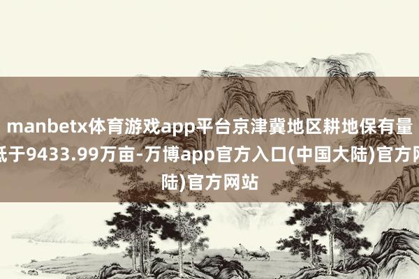 manbetx体育游戏app平台京津冀地区耕地保有量不低于9433.99万亩-万博app官方入口(中国大陆)官方网站