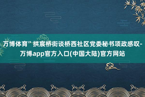 万博体育”拱宸桥街谈桥西社区党委秘书项政感叹-万博app官方入口(中国大陆)官方网站